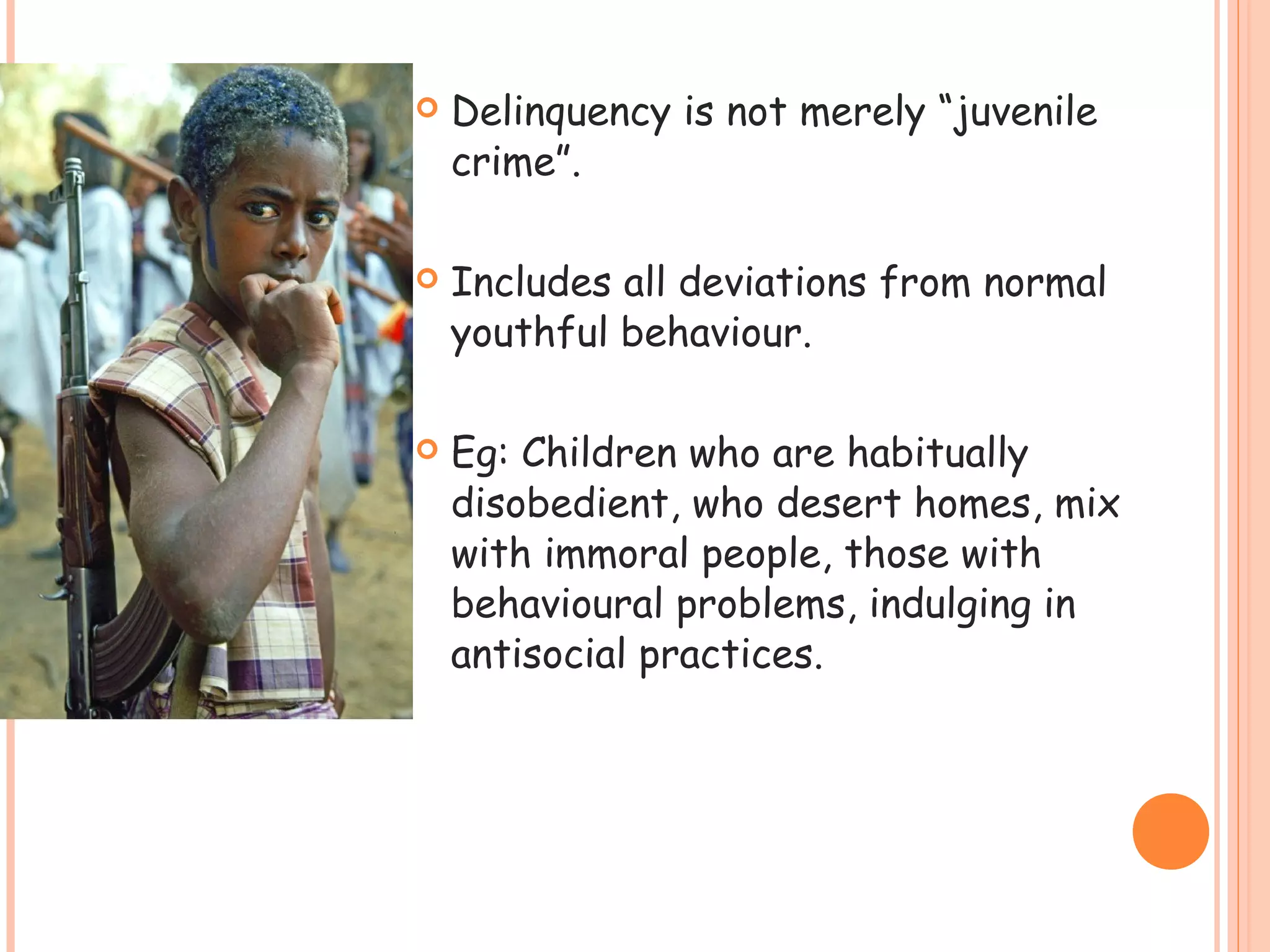    Delinquency is not merely “juvenile
    crime”.

   Includes all deviations from normal
    youthful behaviour.

   Eg: Children who are habitually
    disobedient, who desert homes, mix
    with immoral people, those with
    behavioural problems, indulging in
    antisocial practices.
 