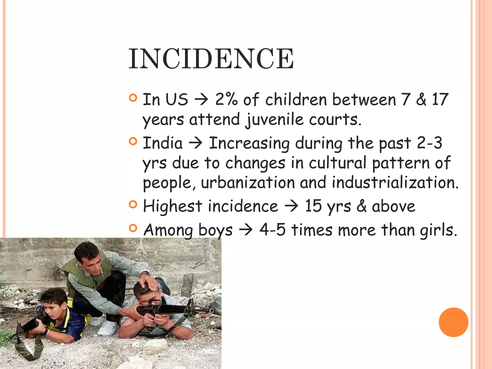 INCIDENCE
 In US  2% of children between 7 & 17
  years attend juvenile courts.
 India  Increasing during the past 2-3
  yrs due to changes in cultural pattern of
  people, urbanization and industrialization.
 Highest incidence  15 yrs & above

 Among boys  4-5 times more than girls.
 