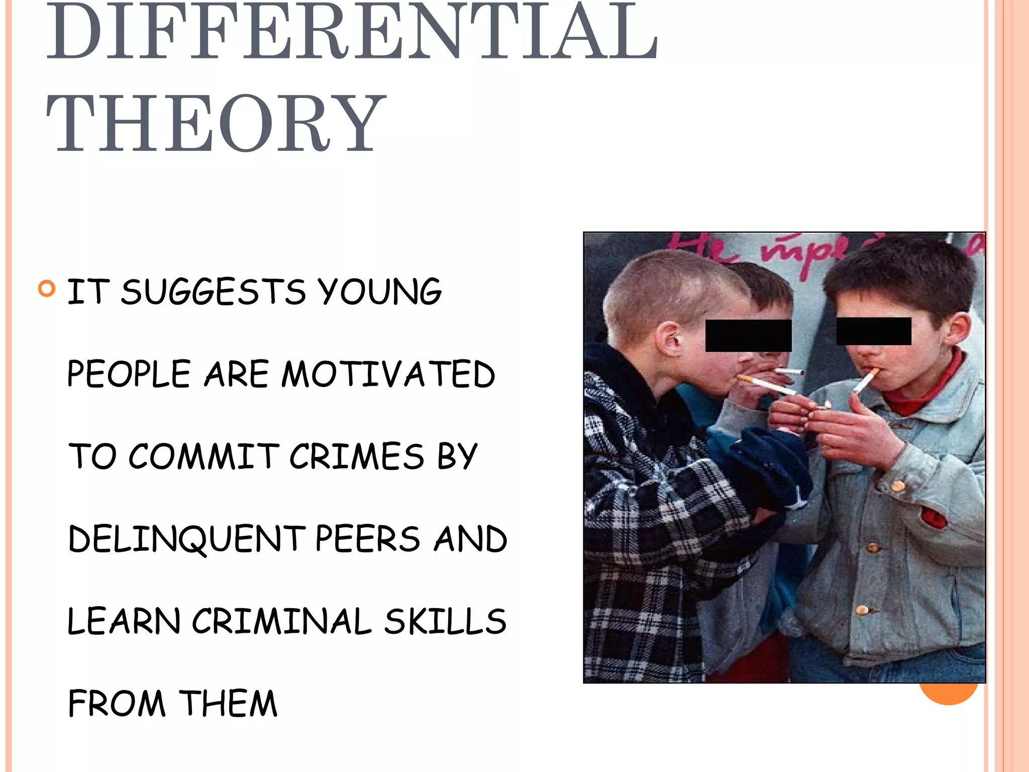 DIFFERENTIAL
THEORY
   IT SUGGESTS YOUNG

    PEOPLE ARE MOTIVATED

    TO COMMIT CRIMES BY

    DELINQUENT PEERS AND

    LEARN CRIMINAL SKILLS

    FROM THEM
 