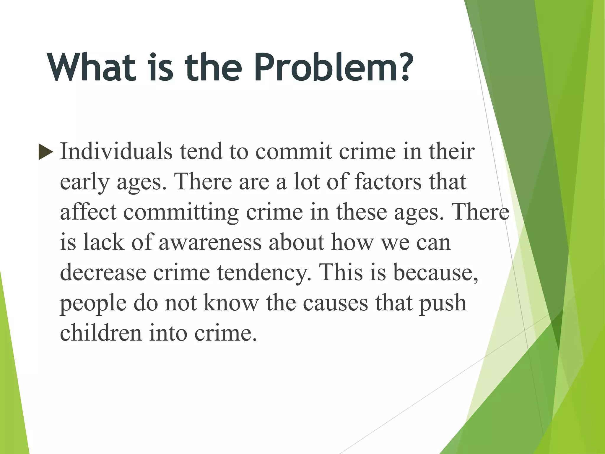  Individuals tend to commit crime in their
early ages. There are a lot of factors that
affect committing crime in these ages. There
is lack of awareness about how we can
decrease crime tendency. This is because,
people do not know the causes that push
children into crime.
What is the Problem?
 