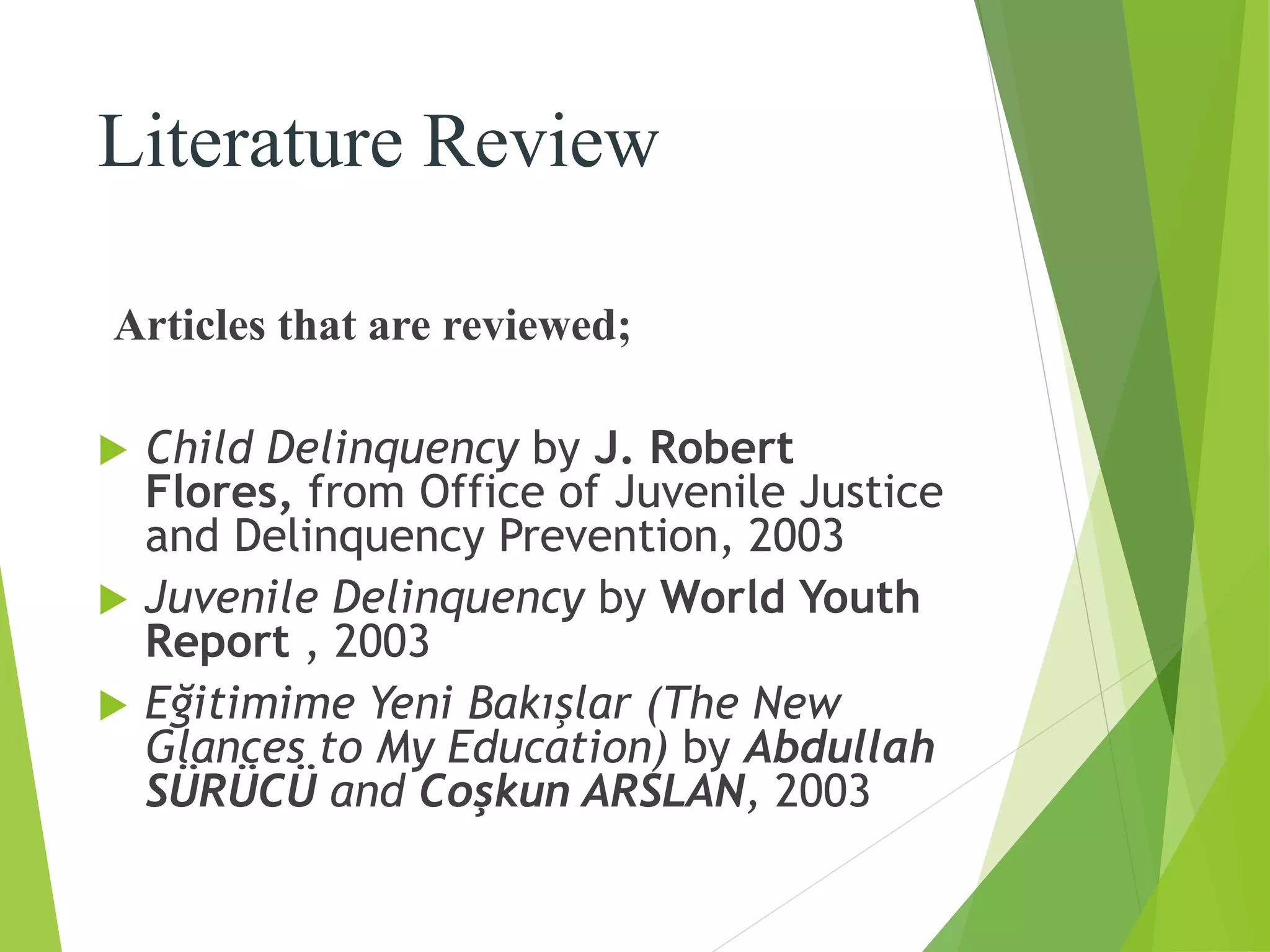 Literature Review
Articles that are reviewed;
 Child Delinquency by J. Robert
Flores, from Office of Juvenile Justice
and Delinquency Prevention, 2003
 Juvenile Delinquency by World Youth
Report , 2003
 Eğitimime Yeni Bakışlar (The New
Glances to My Education) by Abdullah
SÜRÜCÜ and Coşkun ARSLAN, 2003
 