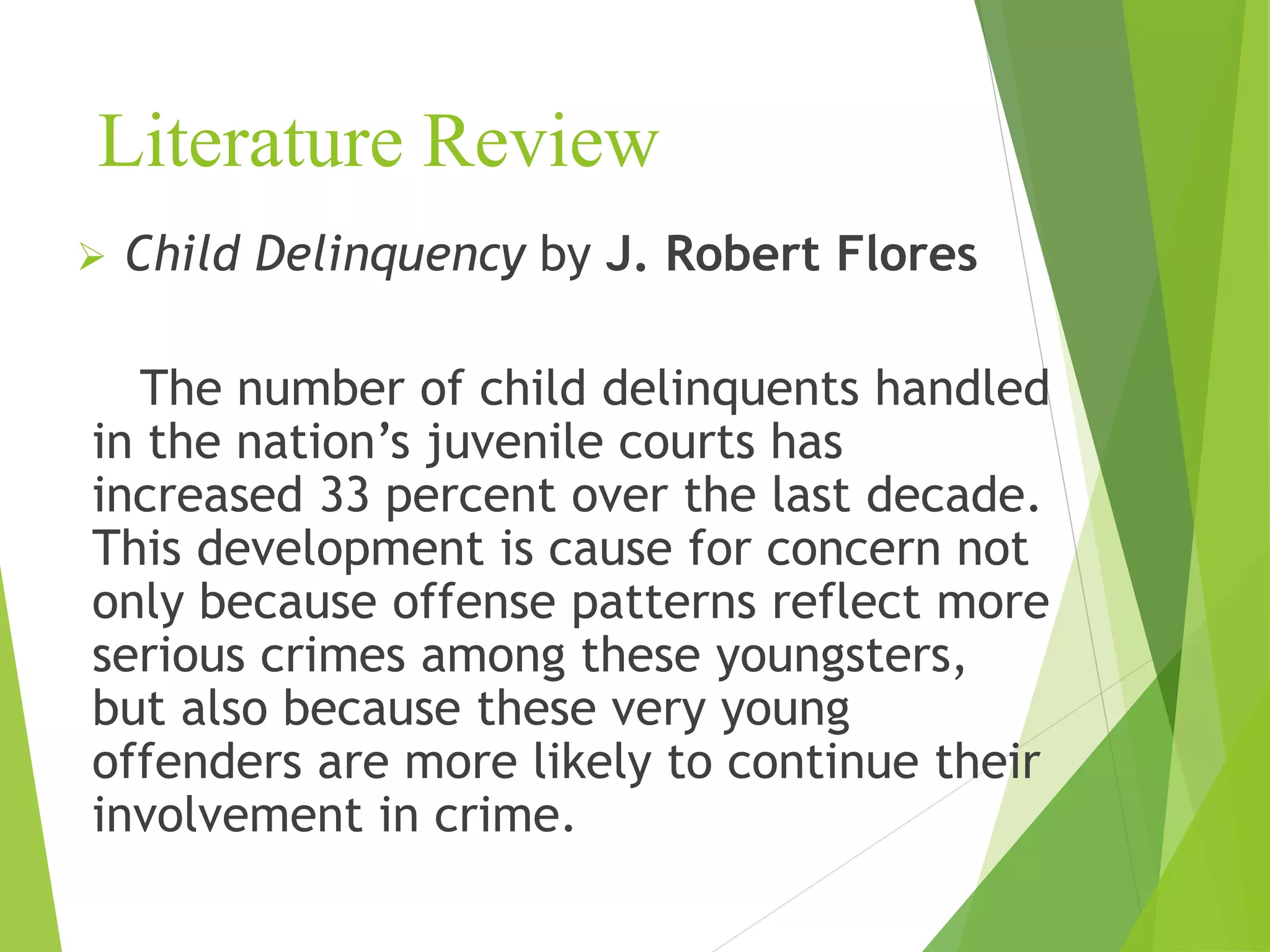 Literature Review
 Child Delinquency by J. Robert Flores
The number of child delinquents handled
in the nation’s juvenile courts has
increased 33 percent over the last decade.
This development is cause for concern not
only because offense patterns reflect more
serious crimes among these youngsters,
but also because these very young
offenders are more likely to continue their
involvement in crime.
 