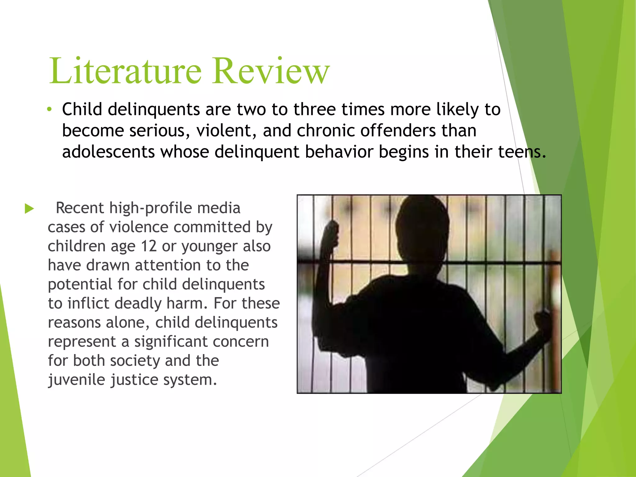 Literature Review
 Recent high-profile media
cases of violence committed by
children age 12 or younger also
have drawn attention to the
potential for child delinquents
to inflict deadly harm. For these
reasons alone, child delinquents
represent a significant concern
for both society and the
juvenile justice system.
• Child delinquents are two to three times more likely to
become serious, violent, and chronic offenders than
adolescents whose delinquent behavior begins in their teens.
 