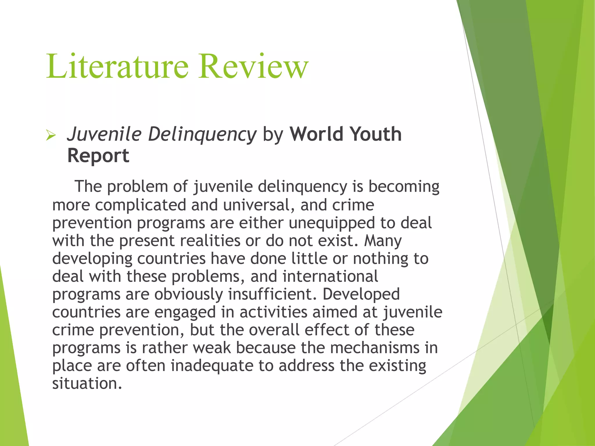 Literature Review
 Juvenile Delinquency by World Youth
Report
The problem of juvenile delinquency is becoming
more complicated and universal, and crime
prevention programs are either unequipped to deal
with the present realities or do not exist. Many
developing countries have done little or nothing to
deal with these problems, and international
programs are obviously insufficient. Developed
countries are engaged in activities aimed at juvenile
crime prevention, but the overall effect of these
programs is rather weak because the mechanisms in
place are often inadequate to address the existing
situation.
 