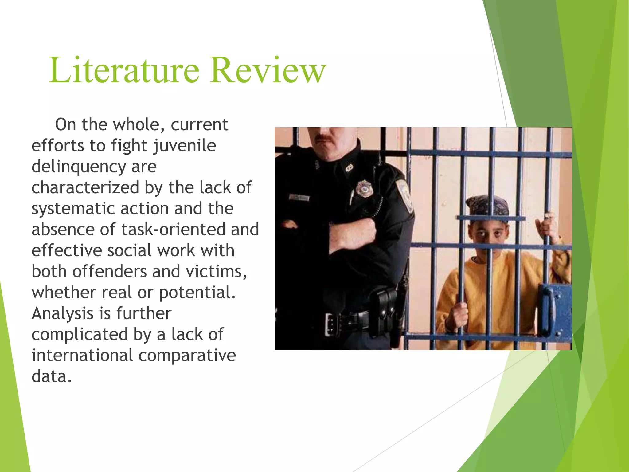 Literature Review
On the whole, current
efforts to fight juvenile
delinquency are
characterized by the lack of
systematic action and the
absence of task-oriented and
effective social work with
both offenders and victims,
whether real or potential.
Analysis is further
complicated by a lack of
international comparative
data.
 