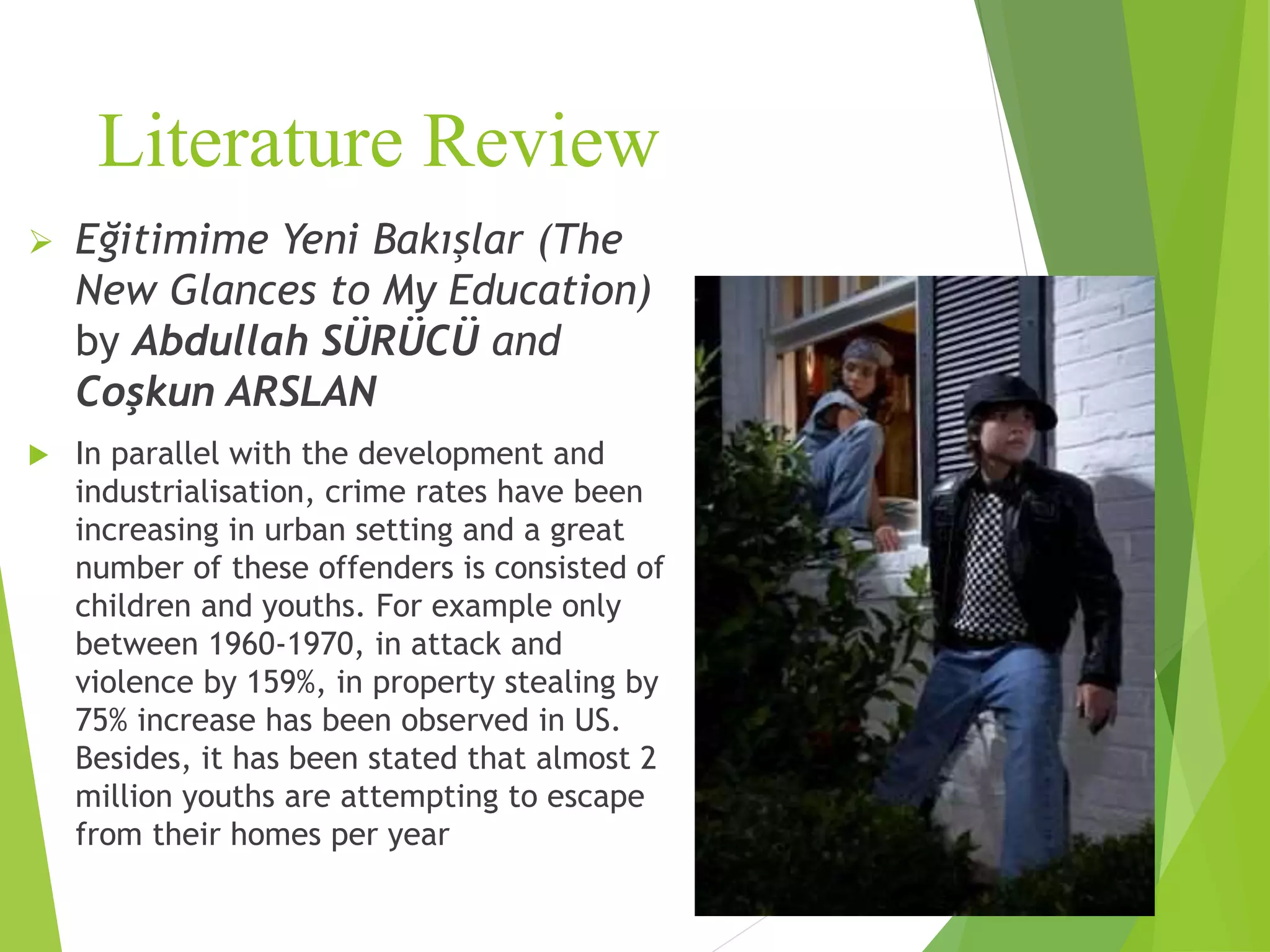 Literature Review
 Eğitimime Yeni Bakışlar (The
New Glances to My Education)
by Abdullah SÜRÜCÜ and
Coşkun ARSLAN
 In parallel with the development and
industrialisation, crime rates have been
increasing in urban setting and a great
number of these offenders is consisted of
children and youths. For example only
between 1960-1970, in attack and
violence by 159%, in property stealing by
75% increase has been observed in US.
Besides, it has been stated that almost 2
million youths are attempting to escape
from their homes per year
 