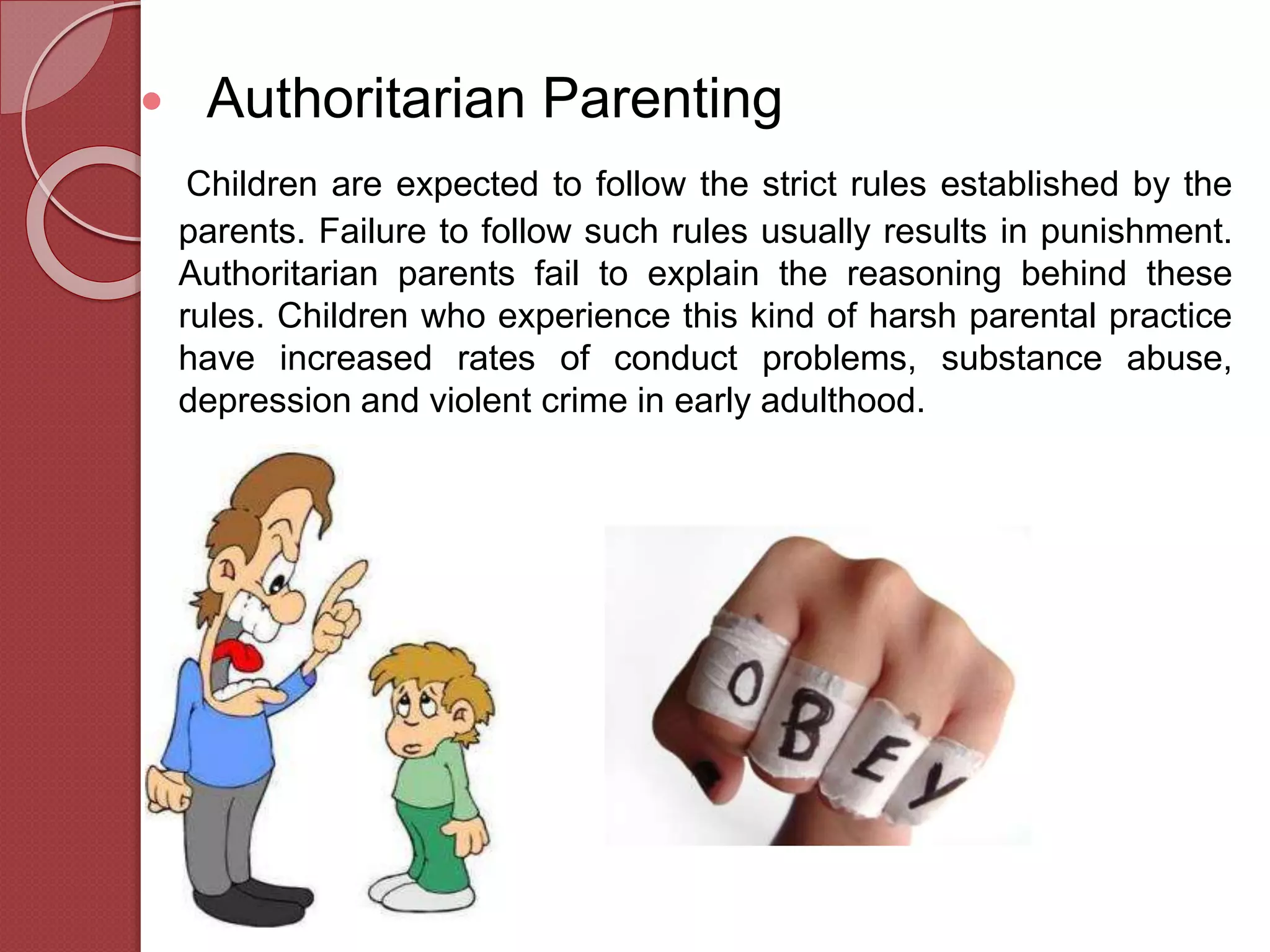  Authoritarian Parenting
Children are expected to follow the strict rules established by the
parents. Failure to follow such rules usually results in punishment.
Authoritarian parents fail to explain the reasoning behind these
rules. Children who experience this kind of harsh parental practice
have increased rates of conduct problems, substance abuse,
depression and violent crime in early adulthood.
 