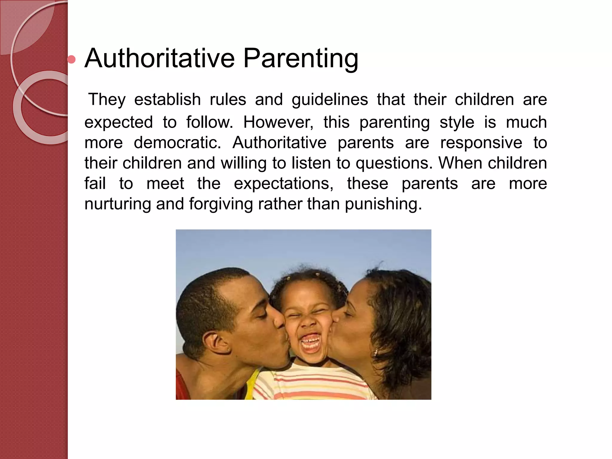  Authoritative Parenting
They establish rules and guidelines that their children are
expected to follow. However, this parenting style is much
more democratic. Authoritative parents are responsive to
their children and willing to listen to questions. When children
fail to meet the expectations, these parents are more
nurturing and forgiving rather than punishing.
 