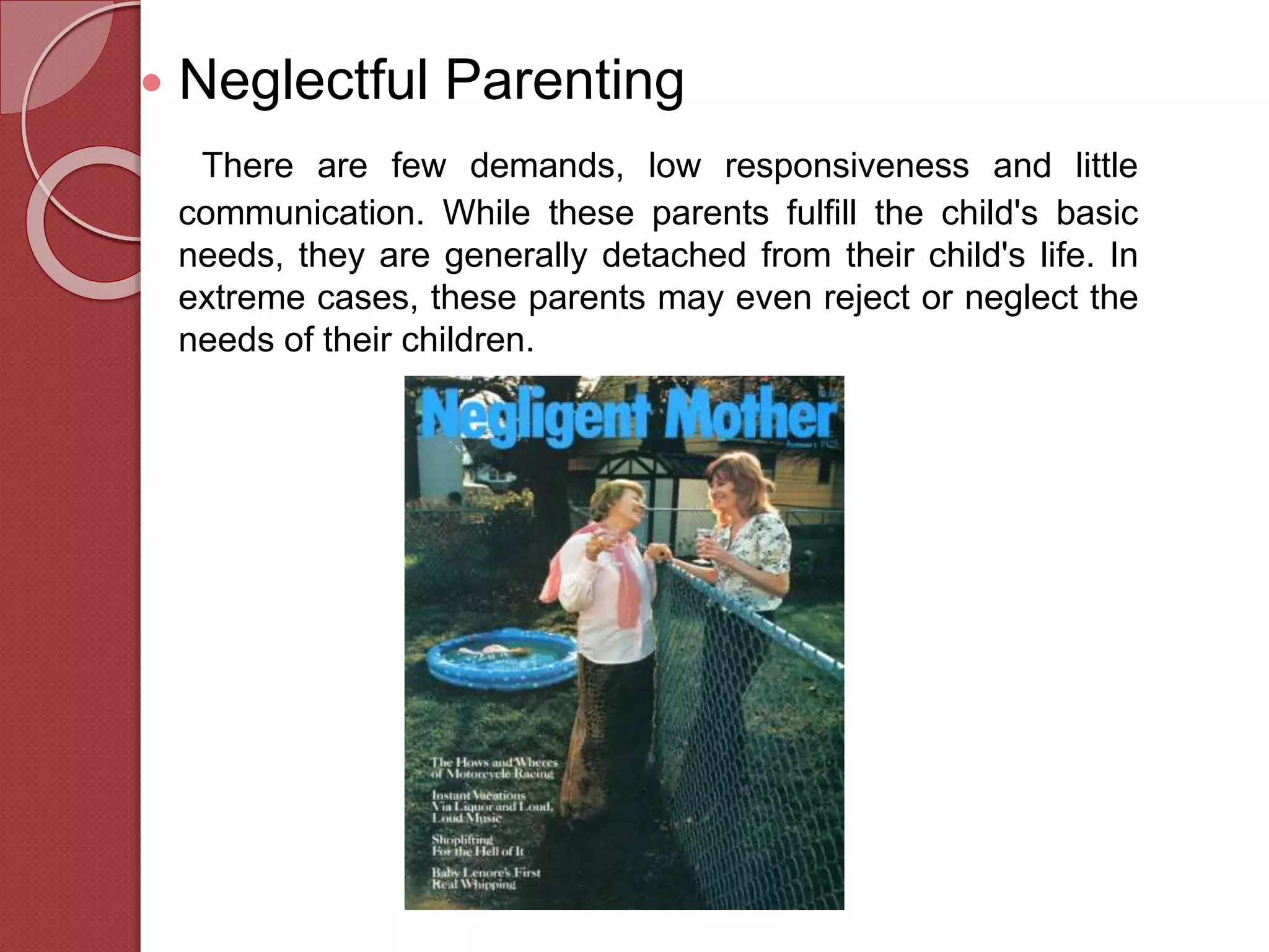  Neglectful Parenting
There are few demands, low responsiveness and little
communication. While these parents fulfill the child's basic
needs, they are generally detached from their child's life. In
extreme cases, these parents may even reject or neglect the
needs of their children.
 
