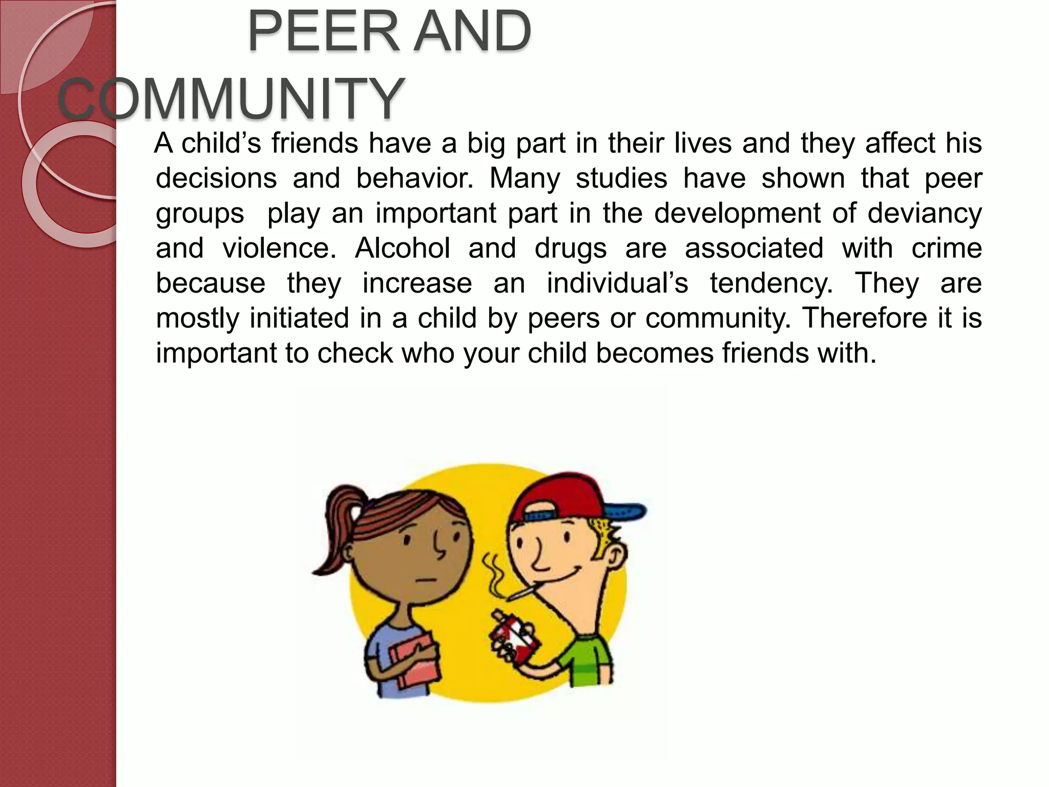 PEER AND
COMMUNITY
A child’s friends have a big part in their lives and they affect his
decisions and behavior. Many studies have shown that peer
groups play an important part in the development of deviancy
and violence. Alcohol and drugs are associated with crime
because they increase an individual’s tendency. They are
mostly initiated in a child by peers or community. Therefore it is
important to check who your child becomes friends with.
 