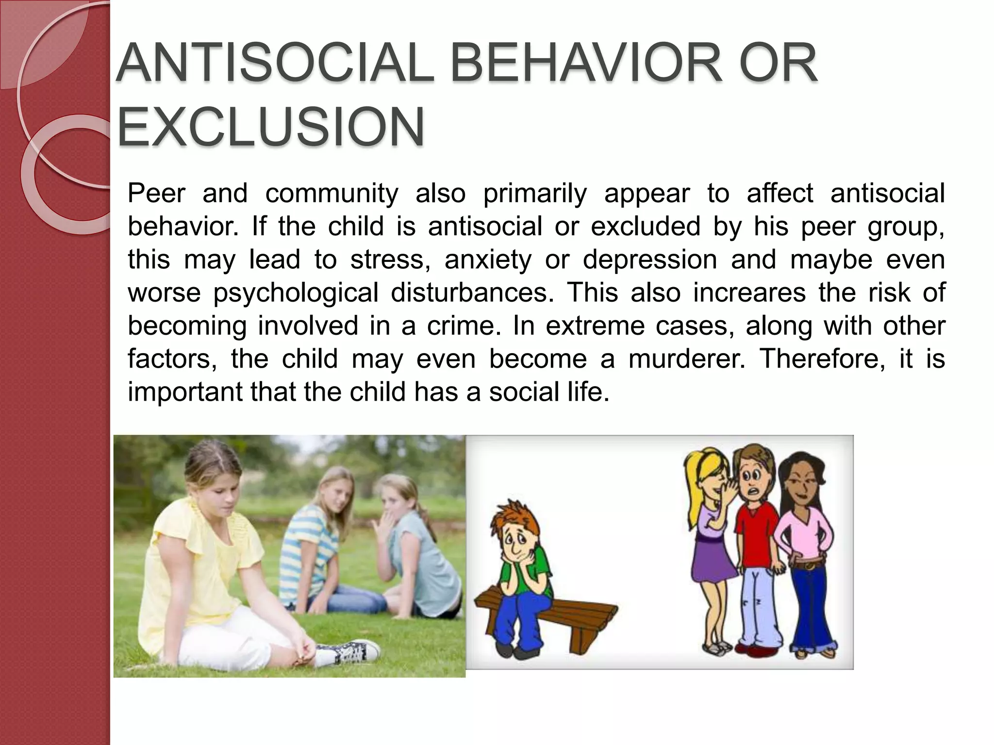 ANTISOCIAL BEHAVIOR OR
EXCLUSION
Peer and community also primarily appear to affect antisocial
behavior. If the child is antisocial or excluded by his peer group,
this may lead to stress, anxiety or depression and maybe even
worse psychological disturbances. This also increares the risk of
becoming involved in a crime. In extreme cases, along with other
factors, the child may even become a murderer. Therefore, it is
important that the child has a social life.
 