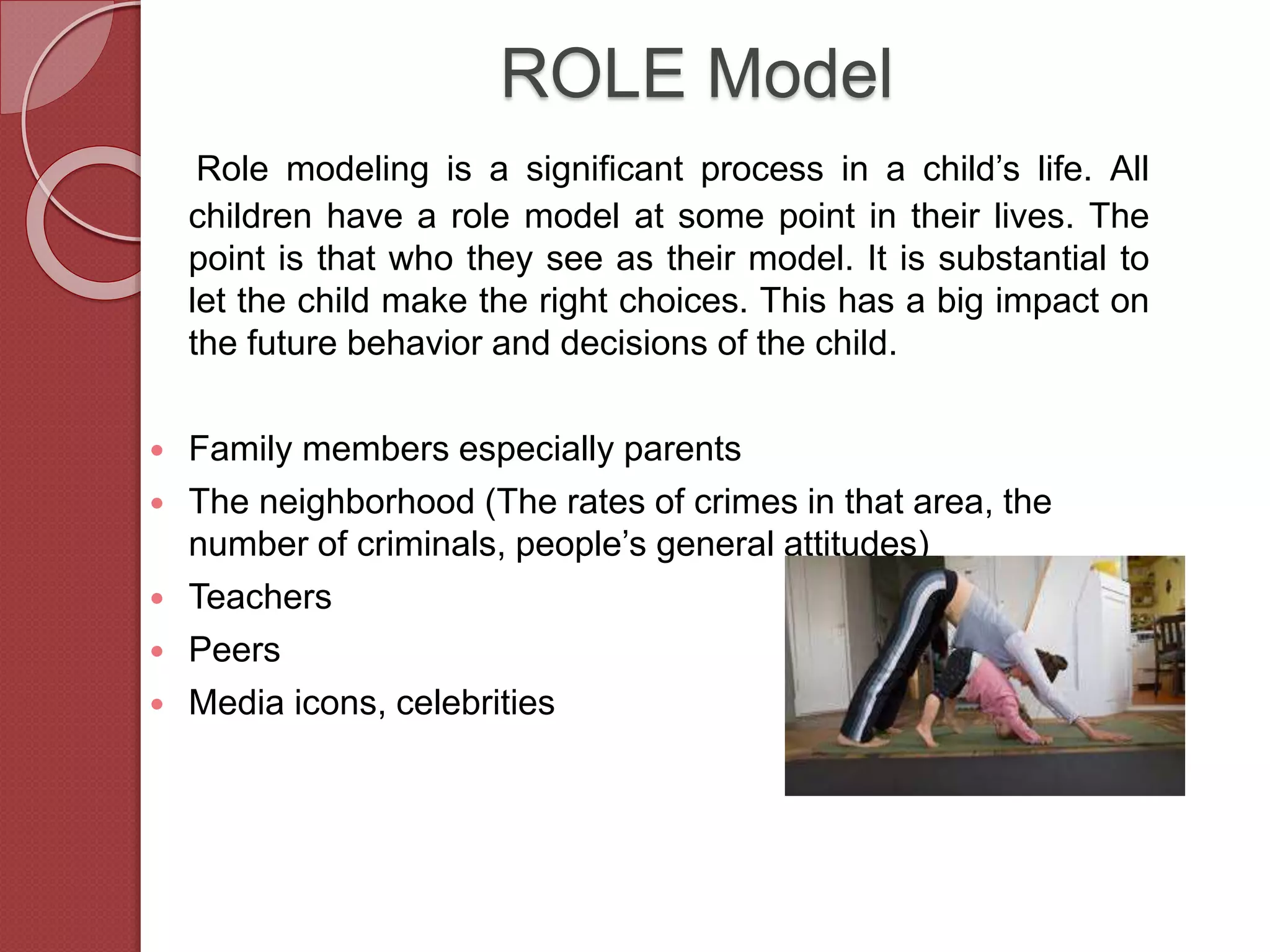 ROLE Model
Role modeling is a significant process in a child’s life. All
children have a role model at some point in their lives. The
point is that who they see as their model. It is substantial to
let the child make the right choices. This has a big impact on
the future behavior and decisions of the child.
 Family members especially parents
 The neighborhood (The rates of crimes in that area, the
number of criminals, people’s general attitudes)
 Teachers
 Peers
 Media icons, celebrities
 