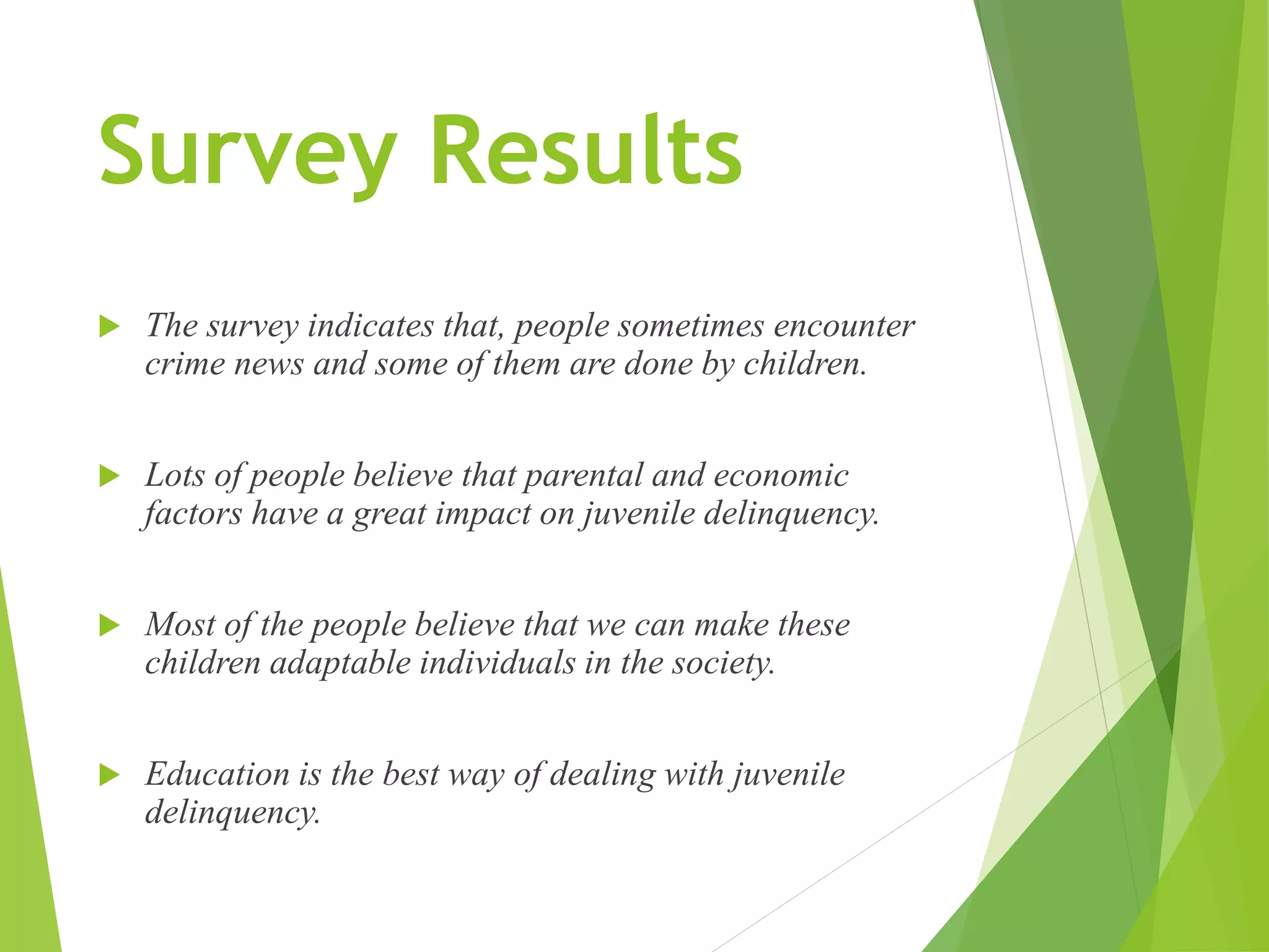 Survey Results
 The survey indicates that, people sometimes encounter
crime news and some of them are done by children.
 Lots of people believe that parental and economic
factors have a great impact on juvenile delinquency.
 Most of the people believe that we can make these
children adaptable individuals in the society.
 Education is the best way of dealing with juvenile
delinquency.
 