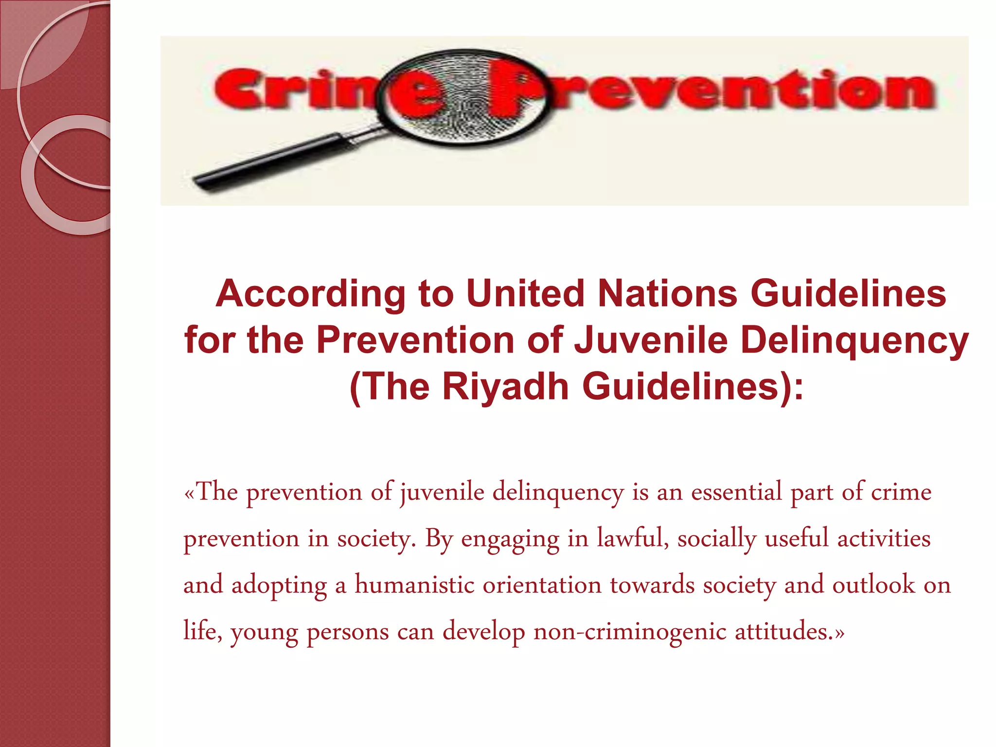 According to United Nations Guidelines
for the Prevention of Juvenile Delinquency
(The Riyadh Guidelines):
«The prevention of juvenile delinquency is an essential part of crime
prevention in society. By engaging in lawful, socially useful activities
and adopting a humanistic orientation towards society and outlook on
life, young persons can develop non-criminogenic attitudes.»
 