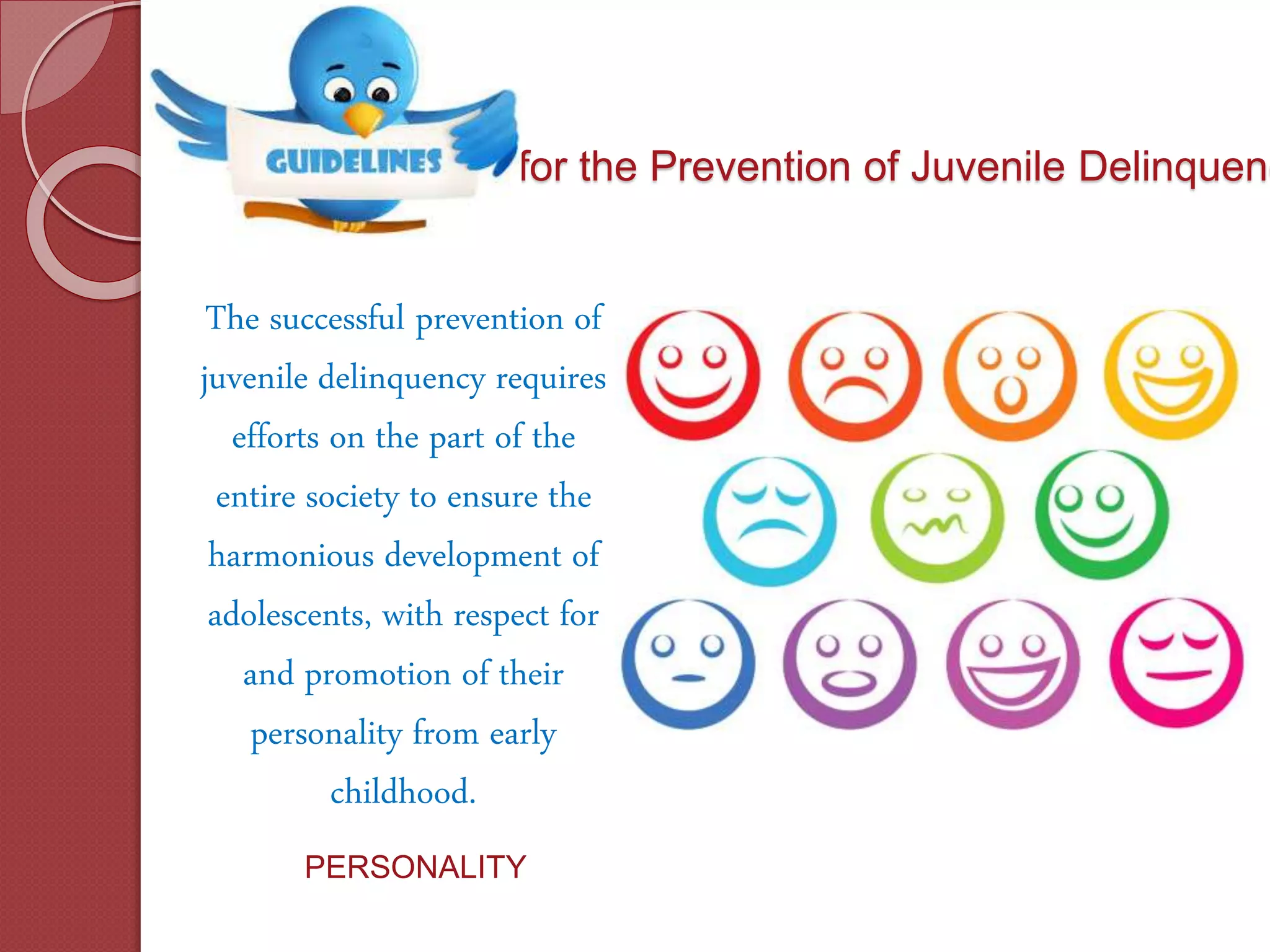 for the Prevention of Juvenile Delinquenc
The successful prevention of
juvenile delinquency requires
efforts on the part of the
entire society to ensure the
harmonious development of
adolescents, with respect for
and promotion of their
personality from early
childhood.
PERSONALITY
 