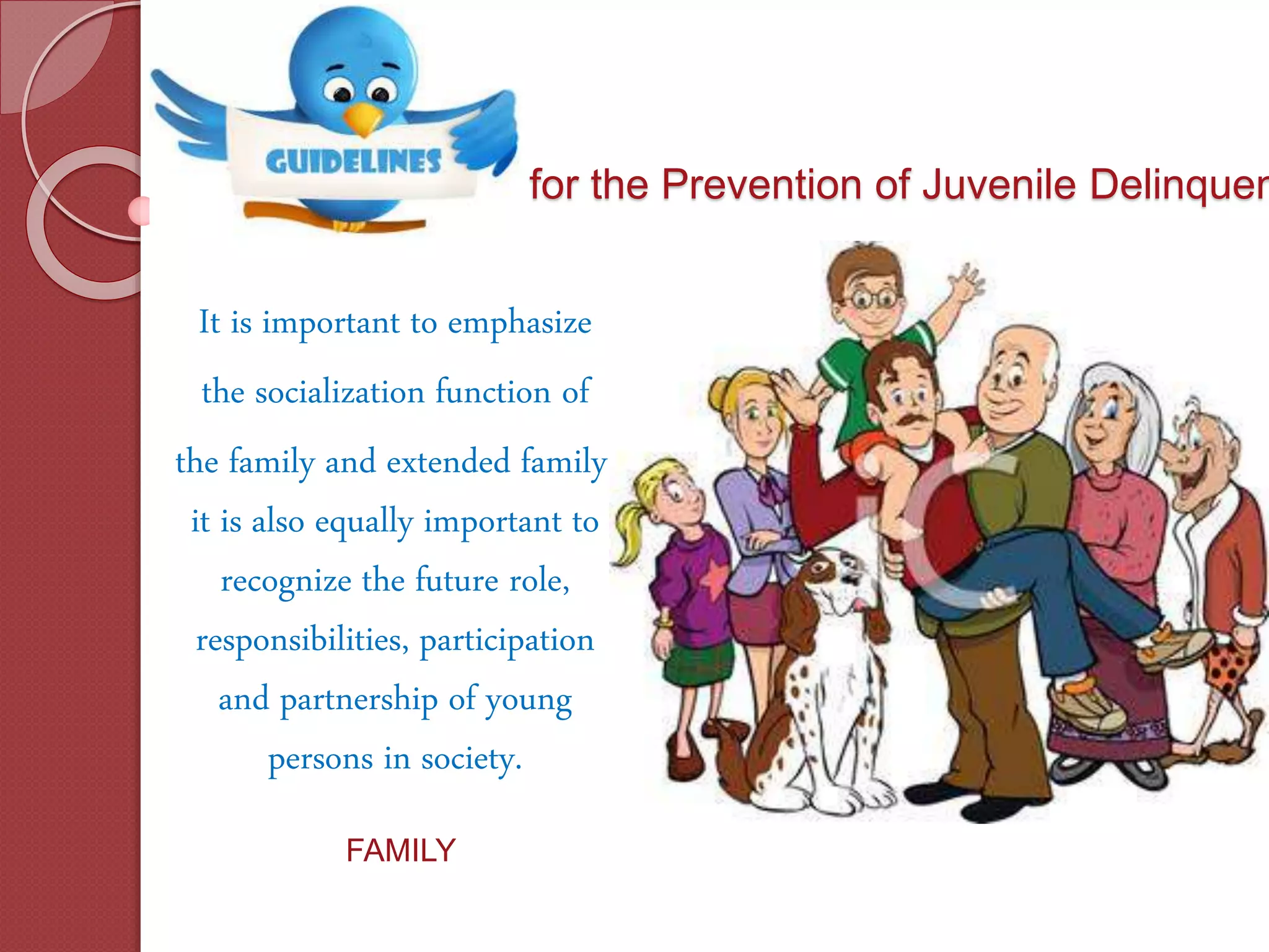 for the Prevention of Juvenile Delinquen
It is important to emphasize
the socialization function of
the family and extended family.
it is also equally important to
recognize the future role,
responsibilities, participation
and partnership of young
persons in society.
FAMILY
 