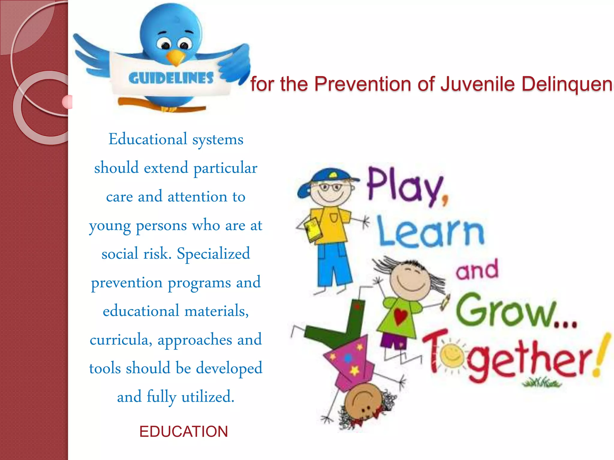 for the Prevention of Juvenile Delinquenc
Educational systems
should extend particular
care and attention to
young persons who are at
social risk. Specialized
prevention programs and
educational materials,
curricula, approaches and
tools should be developed
and fully utilized.
EDUCATION
 