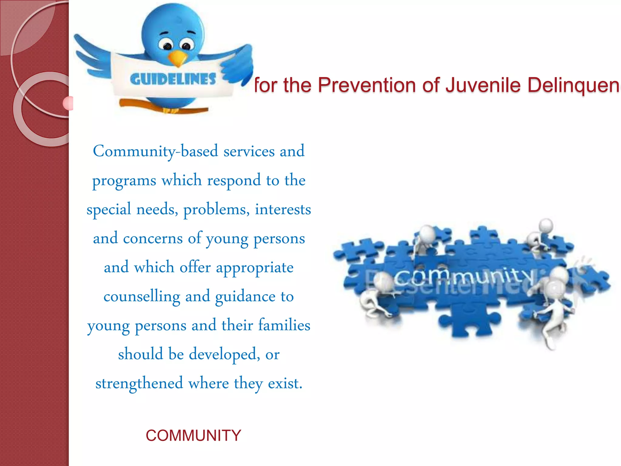 for the Prevention of Juvenile Delinquenc
Community-based services and
programs which respond to the
special needs, problems, interests
and concerns of young persons
and which offer appropriate
counselling and guidance to
young persons and their families
should be developed, or
strengthened where they exist.
COMMUNITY
 
