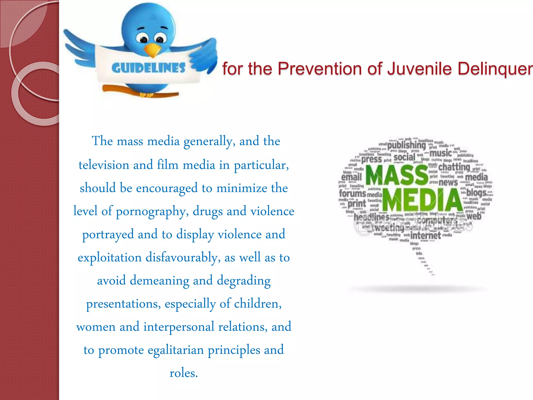 for the Prevention of Juvenile Delinquen
The mass media generally, and the
television and film media in particular,
should be encouraged to minimize the
level of pornography, drugs and violence
portrayed and to display violence and
exploitation disfavourably, as well as to
avoid demeaning and degrading
presentations, especially of children,
women and interpersonal relations, and
to promote egalitarian principles and
roles.
 