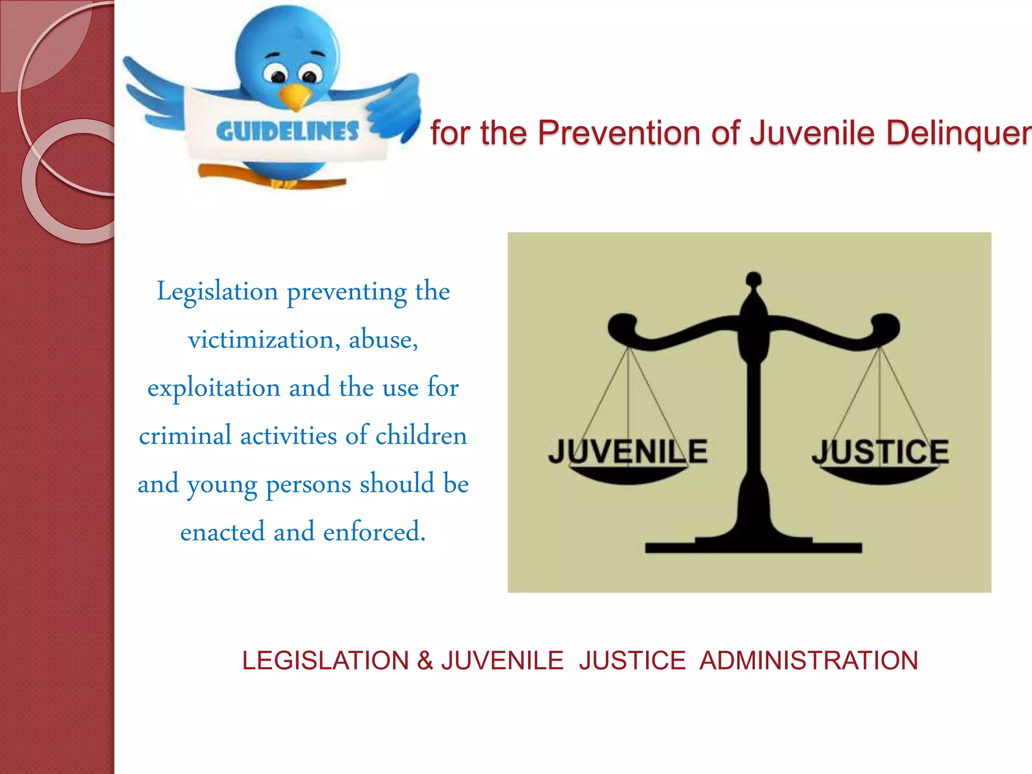 for the Prevention of Juvenile Delinquen
Legislation preventing the
victimization, abuse,
exploitation and the use for
criminal activities of children
and young persons should be
enacted and enforced.
LEGISLATION & JUVENILE JUSTICE ADMINISTRATION
 