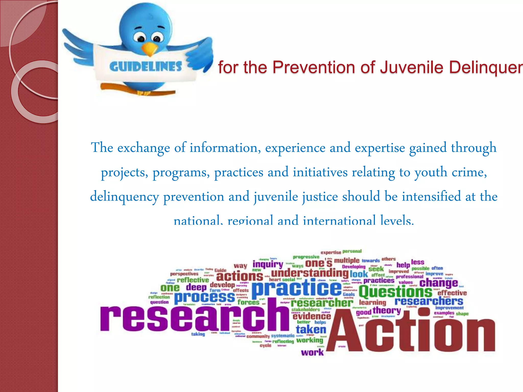 for the Prevention of Juvenile Delinquen
The exchange of information, experience and expertise gained through
projects, programs, practices and initiatives relating to youth crime,
delinquency prevention and juvenile justice should be intensified at the
national, regional and international levels.
 