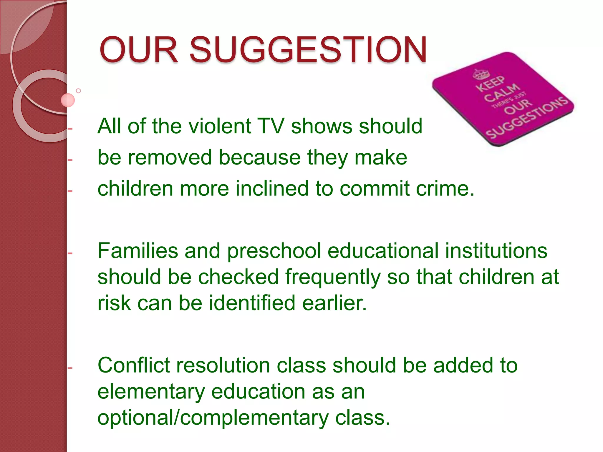 OUR SUGGESTIONS
- All of the violent TV shows should
- be removed because they make
- children more inclined to commit crime.
- Families and preschool educational institutions
should be checked frequently so that children at
risk can be identified earlier.
- Conflict resolution class should be added to
elementary education as an
optional/complementary class.
 
