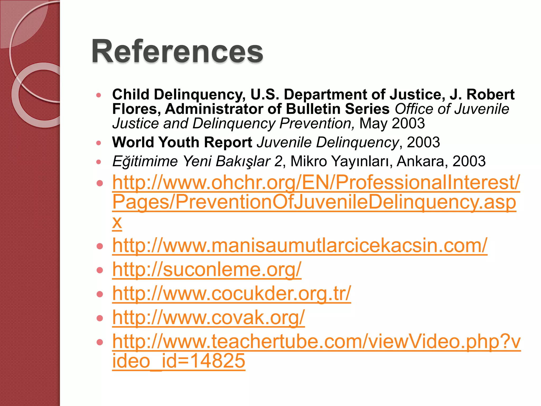 References
 Child Delinquency, U.S. Department of Justice, J. Robert
Flores, Administrator of Bulletin Series Office of Juvenile
Justice and Delinquency Prevention, May 2003
 World Youth Report Juvenile Delinquency, 2003
 Eğitimime Yeni Bakışlar 2, Mikro Yayınları, Ankara, 2003
 http://www.ohchr.org/EN/ProfessionalInterest/
Pages/PreventionOfJuvenileDelinquency.asp
x
 http://www.manisaumutlarcicekacsin.com/
 http://suconleme.org/
 http://www.cocukder.org.tr/
 http://www.covak.org/
 http://www.teachertube.com/viewVideo.php?v
ideo_id=14825
 