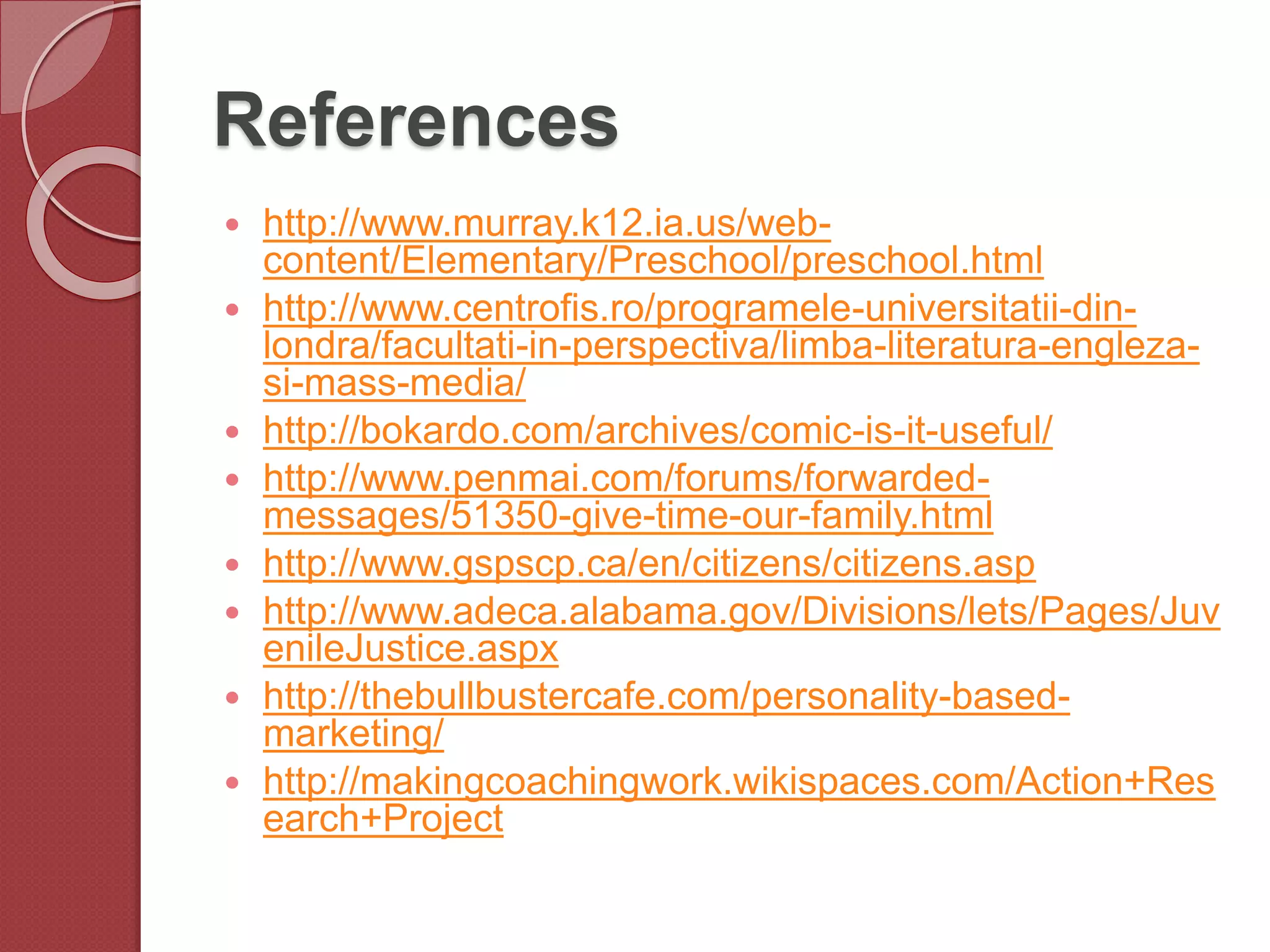 References
 http://www.murray.k12.ia.us/web-
content/Elementary/Preschool/preschool.html
 http://www.centrofis.ro/programele-universitatii-din-
londra/facultati-in-perspectiva/limba-literatura-engleza-
si-mass-media/
 http://bokardo.com/archives/comic-is-it-useful/
 http://www.penmai.com/forums/forwarded-
messages/51350-give-time-our-family.html
 http://www.gspscp.ca/en/citizens/citizens.asp
 http://www.adeca.alabama.gov/Divisions/lets/Pages/Juv
enileJustice.aspx
 http://thebullbustercafe.com/personality-based-
marketing/
 http://makingcoachingwork.wikispaces.com/Action+Res
earch+Project
 