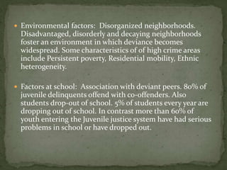  Environmental factors: Disorganized neighborhoods.
Disadvantaged, disorderly and decaying neighborhoods
foster an environment in which deviance becomes
widespread. Some characteristics of of high crime areas
include Persistent poverty, Residential mobility, Ethnic
heterogeneity.
 Factors at school: Association with deviant peers. 80% of
juvenile delinquents offend with co-offenders. Also
students drop-out of school. 5% of students every year are
dropping out of school. In contrast more than 60% of
youth entering the Juvenile justice system have had serious
problems in school or have dropped out.
 