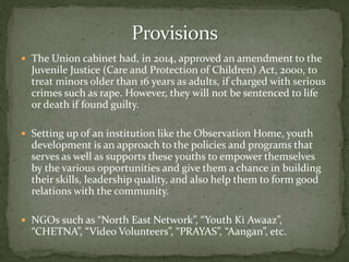  The Union cabinet had, in 2014, approved an amendment to the
Juvenile Justice (Care and Protection of Children) Act, 2000, to
treat minors older than 16 years as adults, if charged with serious
crimes such as rape. However, they will not be sentenced to life
or death if found guilty.
 Setting up of an institution like the Observation Home, youth
development is an approach to the policies and programs that
serves as well as supports these youths to empower themselves
by the various opportunities and give them a chance in building
their skills, leadership quality, and also help them to form good
relations with the community.
 NGOs such as “North East Network”, “Youth Ki Awaaz”,
“CHETNA”, “Video Volunteers”, “PRAYAS”, “Aangan”, etc.
 