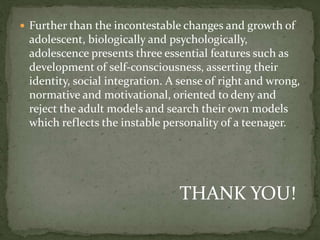  Further than the incontestable changes and growth of
adolescent, biologically and psychologically,
adolescence presents three essential features such as
development of self-consciousness, asserting their
identity, social integration. A sense of right and wrong,
normative and motivational, oriented to deny and
reject the adult models and search their own models
which reflects the instable personality of a teenager.
THANK YOU!
 