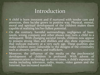  A child is born innocent and if nurtured with tender care and
attention, then he/she grows in positive way. Physical, mental,
moral and spiritual development of the children makes them
capable of realizing his/her fullest potential.
 On the contrary, harmful surroundings, negligence of basic
needs, wrong company and other abuses may turn a child to a
delinquent. With changing societal trends, children now appear
to possess strong likes and dislikes and also show expressions
that indicate maturity at a very early age. These qualities also
make children more vulnerable to the designs of the criminality
such as abusers, peddlers, and traffickers.
 Moreover, the influence of the media on the psychosocial
development of children is profound. With advent of
communication technology in recent times, a child’s exposure to
media including television, radio, music, video games and the
Internet, has increased manifold.
 