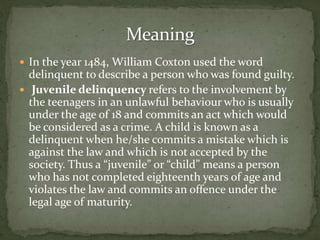  In the year 1484, William Coxton used the word
delinquent to describe a person who was found guilty.
 Juvenile delinquency refers to the involvement by
the teenagers in an unlawful behaviour who is usually
under the age of 18 and commits an act which would
be considered as a crime. A child is known as a
delinquent when he/she commits a mistake which is
against the law and which is not accepted by the
society. Thus a “juvenile” or “child” means a person
who has not completed eighteenth years of age and
violates the law and commits an offence under the
legal age of maturity.
 