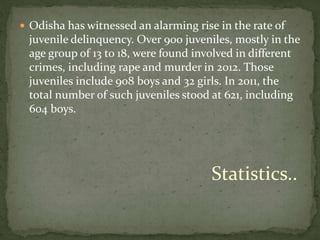  Odisha has witnessed an alarming rise in the rate of
juvenile delinquency. Over 900 juveniles, mostly in the
age group of 13 to 18, were found involved in different
crimes, including rape and murder in 2012. Those
juveniles include 908 boys and 32 girls. In 2011, the
total number of such juveniles stood at 621, including
604 boys.
Statistics..
 
