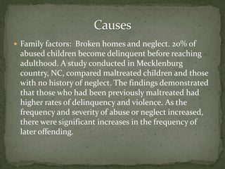  Family factors: Broken homes and neglect. 20% of
abused children become delinquent before reaching
adulthood. A study conducted in Mecklenburg
country, NC, compared maltreated children and those
with no history of neglect. The findings demonstrated
that those who had been previously maltreated had
higher rates of delinquency and violence. As the
frequency and severity of abuse or neglect increased,
there were significant increases in the frequency of
later offending.
 