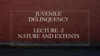 JUVENILE
DELINQUENCY
LECTURE -2
NATURE AND EXTENTS
 