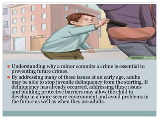 ⚫ Understanding why a minor commits a crime is essential to
preventing future crimes.
⚫ By addressing many of these issues at an early age, adults
may be able to stop juvenile delinquency from the starting. If
delinquency has already occurred, addressing these issues
and building protective barriers may allow the child to
develop in a more secure environment and avoid problems in
the future as well as when they are adults.
 