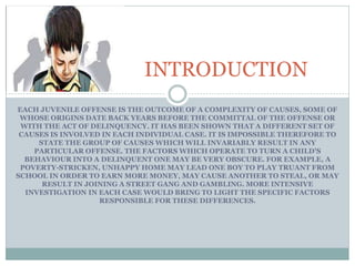 EACH JUVENILE OFFENSE IS THE OUTCOME OF A COMPLEXITY OF CAUSES, SOME OF
WHOSE ORIGINS DATE BACK YEARS BEFORE THE COMMITTAL OF THE OFFENSE OR
WITH THE ACT OF DELINQUENCY. IT HAS BEEN SHOWN THAT A DIFFERENT SET OF
CAUSES IS INVOLVED IN EACH INDIVIDUAL CASE. IT IS IMPOSSIBLE THEREFORE TO
STATE THE GROUP OF CAUSES WHICH WILL INVARIABLY RESULT IN ANY
PARTICULAR OFFENSE. THE FACTORS WHICH OPERATE TO TURN A CHILD'S
BEHAVIOUR INTO A DELINQUENT ONE MAY BE VERY OBSCURE. FOR EXAMPLE, A
POVERTY-STRICKEN, UNHAPPY HOME MAY LEAD ONE BOY TO PLAY TRUANT FROM
SCHOOL IN ORDER TO EARN MORE MONEY, MAY CAUSE ANOTHER TO STEAL, OR MAY
RESULT IN JOINING A STREET GANG AND GAMBLING. MORE INTENSIVE
INVESTIGATION IN EACH CASE WOULD BRING TO LIGHT THE SPECIFIC FACTORS
RESPONSIBLE FOR THESE DIFFERENCES.
INTRODUCTION
 