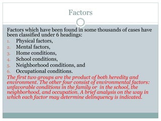Factors
Factors which have been found in some thousands of cases have
been classified under 6 headings:
1. Physical factors,
2. Mental factors,
3. Home conditions,
4. School conditions,
5. Neighborhood conditions, and
6. Occupational conditions.
The first two groups are the product of both heredity and
environment. The other four consist of environmental factors:
unfavorable conditions in the family or in the school, the
neighborhood, and occupation. A brief analysis on the way in
which each factor may determine delinquency is indicated.
 