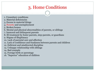 3. Home Conditions
1. Unsanitary conditions
2. Material deficiencies
3. Excess in material things
4. Poverty and unemployment
5. Broken homes
6. Mental and physical abnormalities of parents, or siblings
7. Immoral and delinquent parents
8. Ill-treatment by foster parents, step-parents, or guardians
9. Stigma of illegitimacy
10. Lack of parental care and affection
11. Lack of confidence and frankness between parents and children
12. Deficient and misdirected discipline
13. Unhappy relationship with siblings
14. Bad example
15. Foreign birth or parentage
16. "Superior" education of children
 