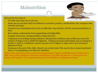This may be the result of:
a. Too little food either due to poverty.
b. Meals may be provided which are deficient in nutrients: proteins, carbohydrates, fats, inorganic salts,
vitamins and water.
c. Excessive use of stimulants such as tea or coffee that may interfere with the normal assimilation of
food.
d. Bad cooking, rendering the food unappetizing and indigestible
e. Irregular meal hours, causing inability to digest the food
f. Unpleasant surroundings during mealtimes. Bad physical conditions such as filth may arouse the
emotion of disgust and so inhibit the digestion. Unhappy personal relationships such as teasing by a
brother or sister or scolding by a parent may give rise to disgust or anger and so prevent proper
digestion of food.
g. Fussiness on the part of the child, refusal to eat certain foods. This may be due to causes mentioned
above, or to pampering, or to desire for attention.
Malnutrition may cause inertia and mental sluggishness or hyper-excitability and nervousness in a
child. Any of these conditions may lead to delinquency. The child may become a victim of his own
feelings and impulses. Or he may compensate for his disabilities in delinquent conduct.
Malnutrition
 