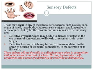 Sensory Defects
These may occur in any of the special sense organs, such as eyes, ears,
organ of smell, taste-buds, cutaneous sense organs, and kinaesthetic
sense organs. But by far the most important as causes of delinquency
are:
a. Defective eyesight, which may be due to disease or defect in the
eye or neural connections, to ill-health, muscular strain, or to
fatigue.
b. Defective hearing, which may be due to disease or defect in the
organ of hearing or its neural connections, to malnutrition or to
ill-health.
These defects will set the child at a disadvantage when in competition
with others both in and out of school. He may try to restore self-
confidence and a sense of superiority by resorting to delinquency.
 