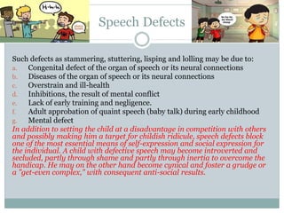 Speech Defects
Such defects as stammering, stuttering, lisping and lolling may be due to:
a. Congenital defect of the organ of speech or its neural connections
b. Diseases of the organ of speech or its neural connections
c. Overstrain and ill-health
d. Inhibitions, the result of mental conflict
e. Lack of early training and negligence.
f. Adult approbation of quaint speech (baby talk) during early childhood
g. Mental defect
In addition to setting the child at a disadvantage in competition with others
and possibly making him a target for childish ridicule, speech defects block
one of the most essential means of self-expression and social expression for
the individual. A child with defective speech may become introverted and
secluded, partly through shame and partly through inertia to overcome the
handicap. He may on the other hand become cynical and foster a grudge or
a "get-even complex," with consequent anti-social results.
 
