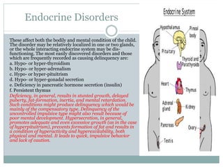 Endocrine Disorders
These affect both the bodily and mental condition of the child.
The disorder may be relatively localized in one or two glands,
or the whole interacting endocrine system may be dis-
functioning. The most easily discovered disorders and those
which are frequently recorded as causing delinquency are:
a. Hypo- or hyper-thyroidism
b. Hypo- or hyper-adrenalism
c. Hypo- or hyper-pituitrism
d. Hypo- or hyper-gonadal secretion
e. Deficiency in pancreatic hormone secretion (insulin)
f. Persistent thymus
Deficiency, in general, results in stunted growth, delayed
puberty, fat-formation, inertia, and mental retardation.
Such conditions might produce delinquency which would be
mainly of the compensatory type. Delinquency of the
uncontrolled impulsive type might also result because of
poor mental development. Hypersecretion, in general,
promotes adequate and even excessive growth (as in the case
of hyperpituitrism), prevents formation of fat and results in
a condition of hyperactivity and hyperexcitability, both
physical and mental. It leads to quick, impulsive behavior
and lack of caution.
 