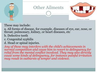 Other Ailments
These may include:
a. All forms of disease, for example, diseases of eye, ear, nose, or
throat; pulmonary, kidney, or heart diseases, etc
b. Defective teeth
c. Congenital syphilis
d. Head or spinal injuries.
Any of these may interfere with the child's achievements in
normal competition and cause him to resort to delinquency for
relief from the mental conflict involved. They may also directly
cause some kinds of delinquency, for instance painful irritation
may result in outbursts of temper and violence.
 
