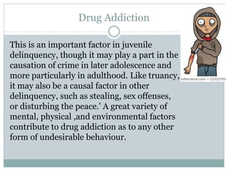 Drug Addiction
This is an important factor in juvenile
delinquency, though it may play a part in the
causation of crime in later adolescence and
more particularly in adulthood. Like truancy,
it may also be a causal factor in other
delinquency, such as stealing, sex offenses,
or disturbing the peace.' A great variety of
mental, physical ,and environmental factors
contribute to drug addiction as to any other
form of undesirable behaviour.
 
