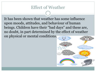 Effect of Weather
It has been shown that weather has some influence
upon moods, attitudes, and behaviour of human
beings. Children have their "bad days" and these are,
no doubt, in part determined by the effect of weather
on physical or mental conditions.
 
