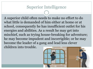 Superior Intelligence
A superior child often needs to make no effort to do
what little is demanded of him either at home or at
school, consequently he has insufficient outlet for his
energies and abilities. As a result he may get into
mischief, such as trying house-breaking for adventure;
he may become impudent and incorrigible; or he may
become the leader of a gang and lead less clever
children into trouble.
 