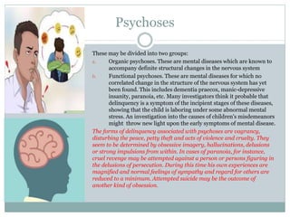 Psychoses
These may be divided into two groups:
a. Organic psychoses. These are mental diseases which are known to
accompany definite structural changes in the nervous system
b. Functional psychoses. These are mental diseases for which no
correlated change in the structure of the nervous system has yet
been found. This includes dementia praecox, manic-depressive
insanity, paranoia, etc. Many investigators think it probable that
delinquency is a symptom of the incipient stages of these diseases,
showing that the child is laboring under some abnormal mental
stress. An investigation into the causes of children's misdemeanors
might throw new light upon the early symptoms of mental disease.
The forms of delinquency associated with psychoses are vagrancy,
disturbing the peace, petty theft and acts of violence and cruelty. They
seem to be determined by obsessive imagery, hallucinations, delusions
or strong impulsions from within. In cases of paranoia, for instance,
cruel revenge may be attempted against a person or persons figuring in
the delusions of persecution. During this time his own experiences are
magnified and normal feelings of sympathy and regard for others are
reduced to a minimum. Attempted suicide may be the outcome of
another kind of obsession.
 