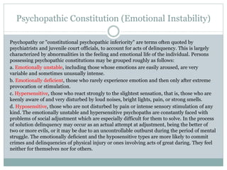 Psychopathic Constitution (Emotional Instability)
Psychopathy or "constitutional psychopathic inferiority" are terms often quoted by
psychiatrists and juvenile court officials, to account for acts of delinquency. This is largely
characterized by abnormalities in the feeling and emotional life of the individual. Persons
possessing psychopathic constitutions may be grouped roughly as follows:
a. Emotionally unstable, including those whose emotions are easily aroused, are very
variable and sometimes unusually intense.
b. Emotionally deficient, those who rarely experience emotion and then only after extreme
provocation or stimulation.
c. Hypersensitive, those who react strongly to the slightest sensation, that is, those who are
keenly aware of and very disturbed by loud noises, bright lights, pain, or strong smells.
d. Hyposensitive, those who are not disturbed by pain or intense sensory stimulation of any
kind. The emotionally unstable and hypersensitive psychopaths are constantly faced with
problems of social adjustment which are especially difficult for them to solve. In the process
of solution delinquency may occur as an actual attempt at adjustment, being the better of
two or more evils, or it may be due to an uncontrollable outburst during the period of mental
struggle. The emotionally deficient and the hyposensitive types are more likely to commit
crimes and delinquencies of physical injury or ones involving acts of great daring. They feel
neither for themselves nor for others.
 